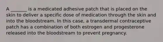 A _______ is a medicated adhesive patch that is placed on the skin to deliver a specific dose of medication through the skin and into the bloodstream. In this case, a transdermal contraceptive patch has a combination of both estrogen and progesterone released into the bloodstream to prevent pregnancy.