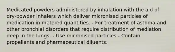 Medicated powders administered by inhalation with the aid of dry-powder inhalers which deliver micronised particles of medication in metered quantities. - For treatment of asthma and other bronchial disorders that require distribution of mediation deep in the lungs. - Use micronised particles - Contain propellants and pharmaceutical diluents.