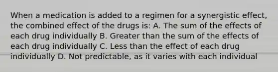 When a medication is added to a regimen for a synergistic effect, the combined effect of the drugs is: A. The sum of the effects of each drug individually B. Greater than the sum of the effects of each drug individually C. Less than the effect of each drug individually D. Not predictable, as it varies with each individual