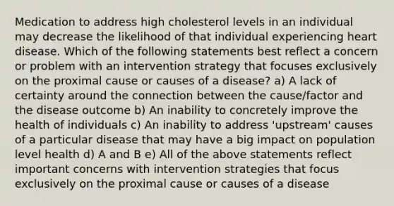 Medication to address high cholesterol levels in an individual may decrease the likelihood of that individual experiencing heart disease. Which of the following statements best reflect a concern or problem with an intervention strategy that focuses exclusively on the proximal cause or causes of a disease? a) A lack of certainty around the connection between the cause/factor and the disease outcome b) An inability to concretely improve the health of individuals c) An inability to address 'upstream' causes of a particular disease that may have a big impact on population level health d) A and B e) All of the above statements reflect important concerns with intervention strategies that focus exclusively on the proximal cause or causes of a disease