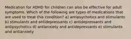 Medication for ADHD for children can also be effective for adult symptoms. Which of the following are types of medications that are used to treat this condition? a) antipsychotics and stimulants b) stimulants and antidepressants c) antidepressants and antipsychotics d) antianxiety and antidepressants e) stimulants and antianxiety