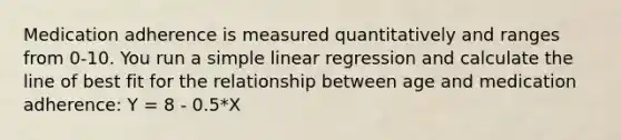 Medication adherence is measured quantitatively and ranges from 0-10. You run a <a href='https://www.questionai.com/knowledge/kuO8H0fiMa-simple-linear-regression' class='anchor-knowledge'>simple linear regression</a> and calculate the line of best fit for the relationship between age and medication adherence: Y = 8 - 0.5*X