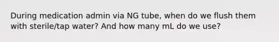 During medication admin via NG tube, when do we flush them with sterile/tap water? And how many mL do we use?