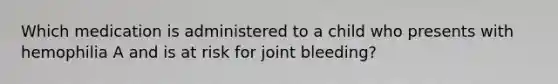 Which medication is administered to a child who presents with hemophilia A and is at risk for joint bleeding?