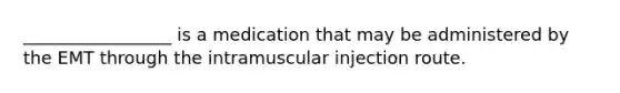 _________________ is a medication that may be administered by the EMT through the intramuscular injection route.