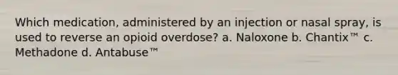 Which medication, administered by an injection or nasal spray, is used to reverse an opioid overdose? a. Naloxone b. Chantix™ c. Methadone d. Antabuse™