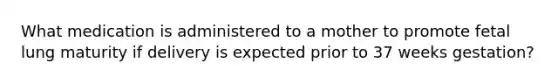 What medication is administered to a mother to promote fetal lung maturity if delivery is expected prior to 37 weeks gestation?