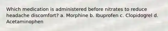 Which medication is administered before nitrates to reduce headache discomfort? a. Morphine b. Ibuprofen c. Clopidogrel d. Acetaminophen