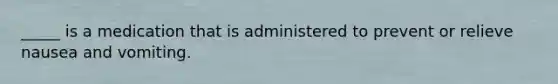 _____ is a medication that is administered to prevent or relieve nausea and vomiting.
