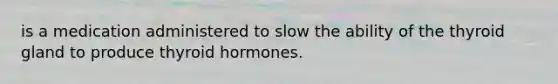 is a medication administered to slow the ability of the thyroid gland to produce thyroid hormones.