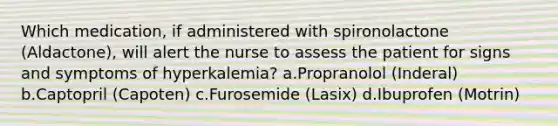 Which medication, if administered with spironolactone (Aldactone), will alert the nurse to assess the patient for signs and symptoms of hyperkalemia? a.Propranolol (Inderal) b.Captopril (Capoten) c.Furosemide (Lasix) d.Ibuprofen (Motrin)