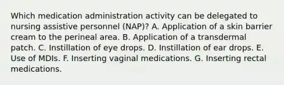 Which medication administration activity can be delegated to nursing assistive personnel (NAP)? A. Application of a skin barrier cream to the perineal area. B. Application of a transdermal patch. C. Instillation of eye drops. D. Instillation of ear drops. E. Use of MDIs. F. Inserting vaginal medications. G. Inserting rectal medications.