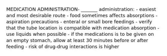 MEDICATION ADMINISTRATION- _______ administration: - easiest and most desirable route - food sometimes affects absorptions - aspiration precautions - enteral or small bore feedings - verify that the tube location is compatible with medication absorption - use liquids when possible - if the medications is to be given on an empty stomach, allow at least 30 minutes before or after feeding - risk of drug-drug interactions is higher