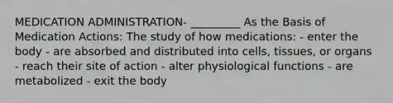 MEDICATION ADMINISTRATION- _________ As the Basis of Medication Actions: The study of how medications: - enter the body - are absorbed and distributed into cells, tissues, or organs - reach their site of action - alter physiological functions - are metabolized - exit the body