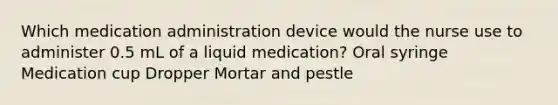 Which medication administration device would the nurse use to administer 0.5 mL of a liquid medication? Oral syringe Medication cup Dropper Mortar and pestle