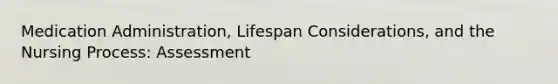 Medication Administration, Lifespan Considerations, and the Nursing Process: Assessment