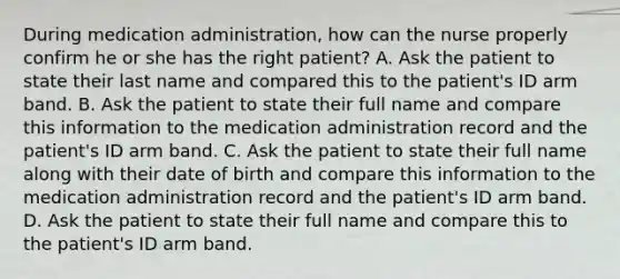 During medication administration, how can the nurse properly confirm he or she has the right patient? A. Ask the patient to state their last name and compared this to the patient's ID arm band. B. Ask the patient to state their full name and compare this information to the medication administration record and the patient's ID arm band. C. Ask the patient to state their full name along with their date of birth and compare this information to the medication administration record and the patient's ID arm band. D. Ask the patient to state their full name and compare this to the patient's ID arm band.