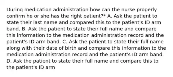 During medication administration how can the nurse properly confirm he or she has the right patient?* A. Ask the patient to state their last name and compared this to the patient's ID arm band. B. Ask the patient to state their full name and compare this information to the medication administration record and the patient's ID arm band. C. Ask the patient to state their full name along with their date of birth and compare this information to the medication administration record and the patient's ID arm band. D. Ask the patient to state their full name and compare this to the patient's ID arm