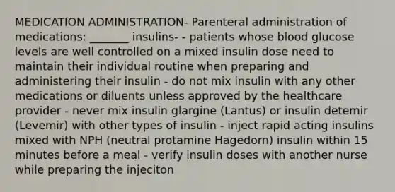 MEDICATION ADMINISTRATION- Parenteral administration of medications: _______ insulins- - patients whose blood glucose levels are well controlled on a mixed insulin dose need to maintain their individual routine when preparing and administering their insulin - do not mix insulin with any other medications or diluents unless approved by the healthcare provider - never mix insulin glargine (Lantus) or insulin detemir (Levemir) with other types of insulin - inject rapid acting insulins mixed with NPH (neutral protamine Hagedorn) insulin within 15 minutes before a meal - verify insulin doses with another nurse while preparing the injeciton