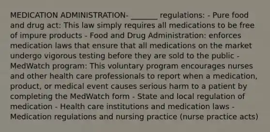 MEDICATION ADMINISTRATION- _______ regulations: - Pure food and drug act: This law simply requires all medications to be free of impure products - Food and Drug Administration: enforces medication laws that ensure that all medications on the market undergo vigorous testing before they are sold to the public - MedWatch program: This voluntary program encourages nurses and other health care professionals to report when a medication, product, or medical event causes serious harm to a patient by completing the MedWatch form - State and local regulation of medication - Health care institutions and medication laws - Medication regulations and nursing practice (nurse practice acts)