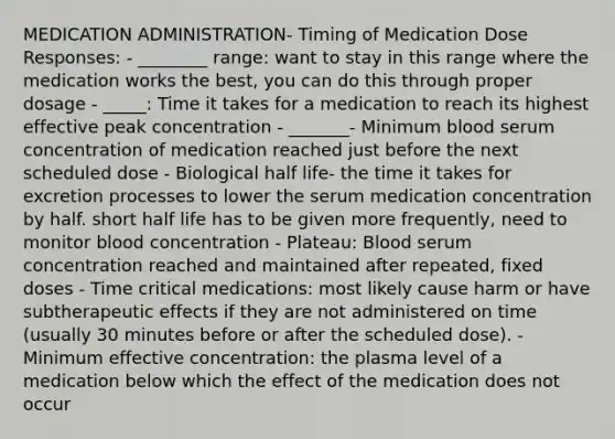 MEDICATION ADMINISTRATION- Timing of Medication Dose Responses: - ________ range: want to stay in this range where the medication works the best, you can do this through proper dosage - _____: Time it takes for a medication to reach its highest effective peak concentration - _______- Minimum blood serum concentration of medication reached just before the next scheduled dose - Biological half life- the time it takes for excretion processes to lower the serum medication concentration by half. short half life has to be given more frequently, need to monitor blood concentration - Plateau: Blood serum concentration reached and maintained after repeated, fixed doses - Time critical medications: most likely cause harm or have subtherapeutic effects if they are not administered on time (usually 30 minutes before or after the scheduled dose). - Minimum effective concentration: the plasma level of a medication below which the effect of the medication does not occur