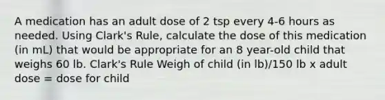 A medication has an adult dose of 2 tsp every 4-6 hours as needed. Using Clark's Rule, calculate the dose of this medication (in mL) that would be appropriate for an 8 year-old child that weighs 60 lb. Clark's Rule Weigh of child (in lb)/150 lb x adult dose = dose for child