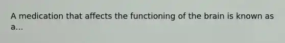 A medication that affects the functioning of the brain is known as a...