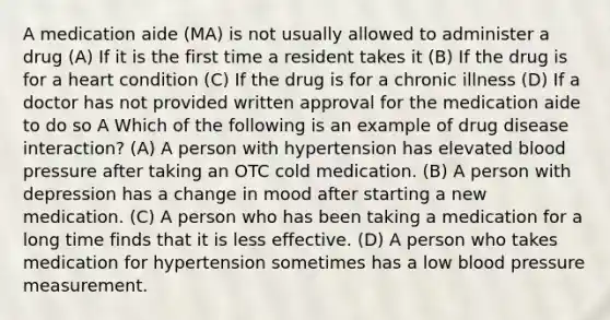 A medication aide (MA) is not usually allowed to administer a drug (A) If it is the first time a resident takes it (B) If the drug is for a heart condition (C) If the drug is for a chronic illness (D) If a doctor has not provided written approval for the medication aide to do so A Which of the following is an example of drug disease interaction? (A) A person with hypertension has elevated blood pressure after taking an OTC cold medication. (B) A person with depression has a change in mood after starting a new medication. (C) A person who has been taking a medication for a long time finds that it is less effective. (D) A person who takes medication for hypertension sometimes has a low blood pressure measurement.