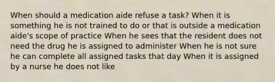 When should a medication aide refuse a task? When it is something he is not trained to do or that is outside a medication aide's scope of practice When he sees that the resident does not need the drug he is assigned to administer When he is not sure he can complete all assigned tasks that day When it is assigned by a nurse he does not like