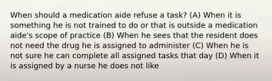 When should a medication aide refuse a task? (A) When it is something he is not trained to do or that is outside a medication aide's scope of practice (B) When he sees that the resident does not need the drug he is assigned to administer (C) When he is not sure he can complete all assigned tasks that day (D) When it is assigned by a nurse he does not like