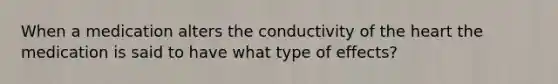 When a medication alters the conductivity of the heart the medication is said to have what type of effects?