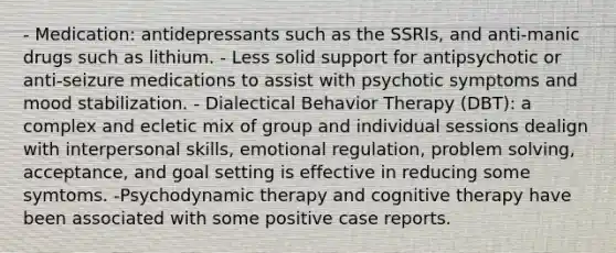 - Medication: antidepressants such as the SSRIs, and anti-manic drugs such as lithium. - Less solid support for antipsychotic or anti-seizure medications to assist with psychotic symptoms and mood stabilization. - Dialectical Behavior Therapy (DBT): a complex and ecletic mix of group and individual sessions dealign with interpersonal skills, emotional regulation, problem solving, acceptance, and goal setting is effective in reducing some symtoms. -Psychodynamic therapy and cognitive therapy have been associated with some positive case reports.