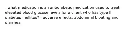 - what medication is an antidiabetic medication used to treat elevated blood glucose levels for a client who has type II diabetes mellitus? - adverse effects: abdominal bloating and diarrhea