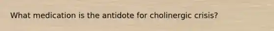 What medication is the antidote for cholinergic crisis?