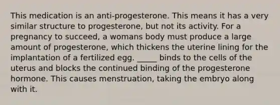 This medication is an anti-progesterone. This means it has a very similar structure to progesterone, but not its activity. For a pregnancy to succeed, a womans body must produce a large amount of progesterone, which thickens the uterine lining for the implantation of a fertilized egg. _____ binds to the cells of the uterus and blocks the continued binding of the progesterone hormone. This causes menstruation, taking the embryo along with it.