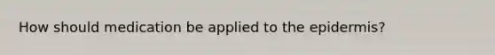 How should medication be applied to <a href='https://www.questionai.com/knowledge/kBFgQMpq6s-the-epidermis' class='anchor-knowledge'>the epidermis</a>?
