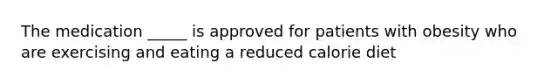 The medication _____ is approved for patients with obesity who are exercising and eating a reduced calorie diet
