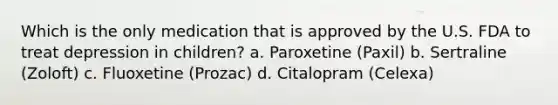 Which is the only medication that is approved by the U.S. FDA to treat depression in children? a. Paroxetine (Paxil) b. Sertraline (Zoloft) c. Fluoxetine (Prozac) d. Citalopram (Celexa)