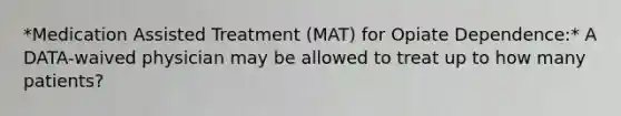 *Medication Assisted Treatment (MAT) for Opiate Dependence:* A DATA-waived physician may be allowed to treat up to how many patients?