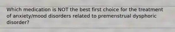 Which medication is NOT the best first choice for the treatment of anxiety/mood disorders related to premenstrual dysphoric disorder?