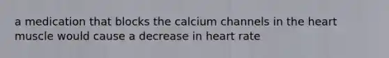 a medication that blocks the calcium channels in the heart muscle would cause a decrease in heart rate