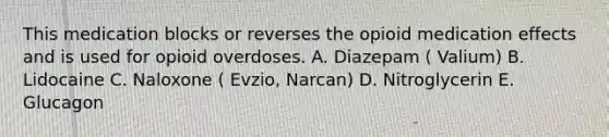 This medication blocks or reverses the opioid medication effects and is used for opioid overdoses. A. Diazepam ( Valium) B. Lidocaine C. Naloxone ( Evzio, Narcan) D. Nitroglycerin E. Glucagon