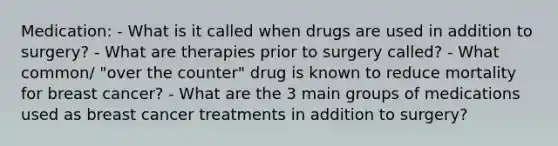 Medication: - What is it called when drugs are used in addition to surgery? - What are therapies prior to surgery called? - What common/ "over the counter" drug is known to reduce mortality for breast cancer? - What are the 3 main groups of medications used as breast cancer treatments in addition to surgery?