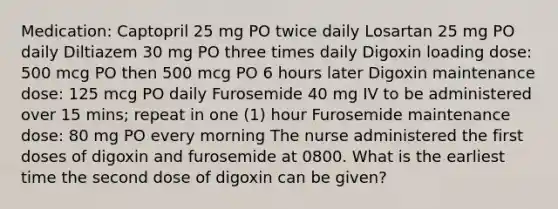 Medication: Captopril 25 mg PO twice daily Losartan 25 mg PO daily Diltiazem 30 mg PO three times daily Digoxin loading dose: 500 mcg PO then 500 mcg PO 6 hours later Digoxin maintenance dose: 125 mcg PO daily Furosemide 40 mg IV to be administered over 15 mins; repeat in one (1) hour Furosemide maintenance dose: 80 mg PO every morning The nurse administered the first doses of digoxin and furosemide at 0800. What is the earliest time the second dose of digoxin can be given?