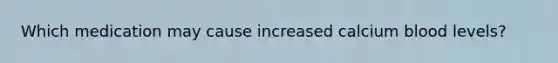 Which medication may cause increased calcium blood levels?