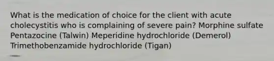 What is the medication of choice for the client with acute cholecystitis who is complaining of severe pain? Morphine sulfate Pentazocine (Talwin) Meperidine hydrochloride (Demerol) Trimethobenzamide hydrochloride (Tigan)