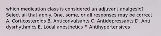 which medication class is considered an adjuvant analgesic? Select all that apply. One, some, or all responses may be correct. A. Corticosteroids B. Anticonvulsants C. Antidepressants D. Anti dysrhythmics E. Local anesthetics F. Antihypertensives