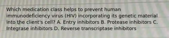 Which medication class helps to prevent human immunodeficiency virus (HIV) incorporating its genetic material into the client's cell? A. Entry inhibitors B. Protease inhibitors C. Integrase inhibitors D. Reverse transcriptase inhibitors