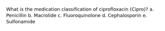 What is the medication classification of ciprofloxacin (Cipro)? a. Penicillin b. Macrolide c. Fluoroquinolone d. Cephalosporin e. Sulfonamide