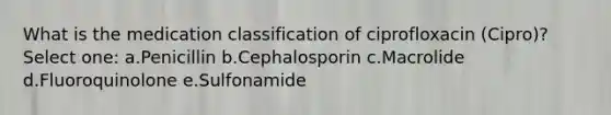 What is the medication classification of ciprofloxacin (Cipro)? Select one: a.Penicillin b.Cephalosporin c.Macrolide d.Fluoroquinolone e.Sulfonamide